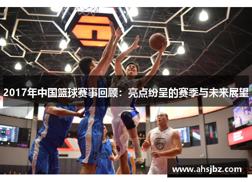 2017年中国篮球赛事回顾：亮点纷呈的赛季与未来展望