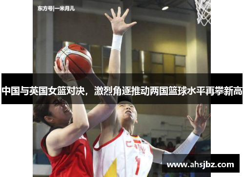 中国与英国女篮对决，激烈角逐推动两国篮球水平再攀新高