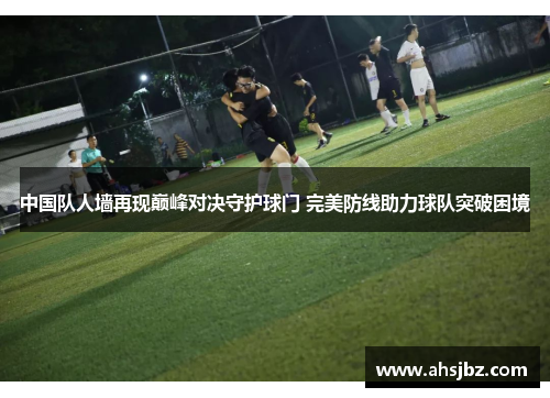 中国队人墙再现巅峰对决守护球门 完美防线助力球队突破困境